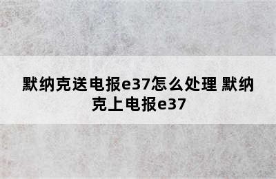 默纳克送电报e37怎么处理 默纳克上电报e37